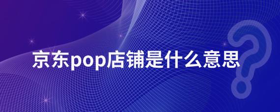 京东pop店铺是什么意思?商家如何入驻京东POP店铺?